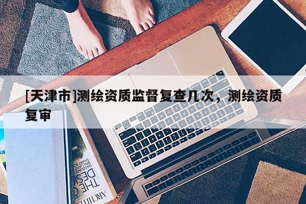 [天津市]测绘资质监督复查几次，测绘资质复审