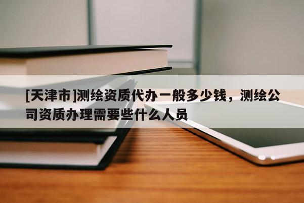 [天津市]测绘资质代办一般多少钱，测绘公司资质办理需要些什么人员