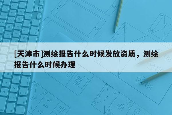[天津市]测绘报告什么时候发放资质，测绘报告什么时候办理