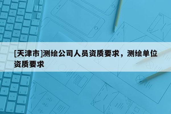 [天津市]测绘公司人员资质要求，测绘单位资质要求