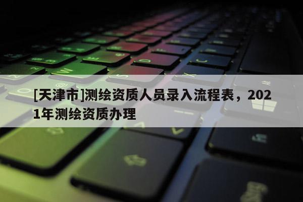 [天津市]测绘资质人员录入流程表，2021年测绘资质办理