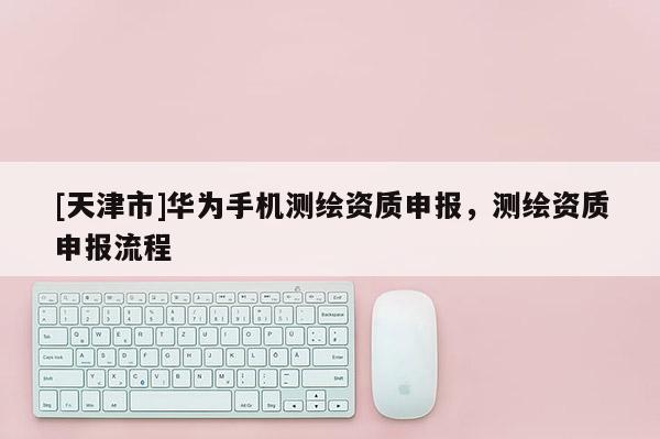 [天津市]华为手机测绘资质申报，测绘资质申报流程
