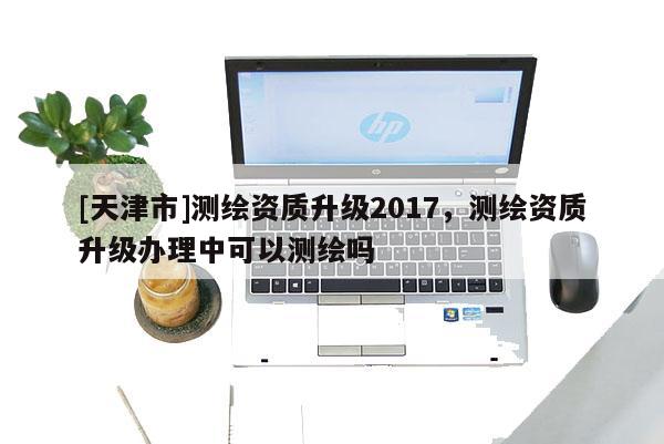 [天津市]测绘资质升级2017，测绘资质升级办理中可以测绘吗