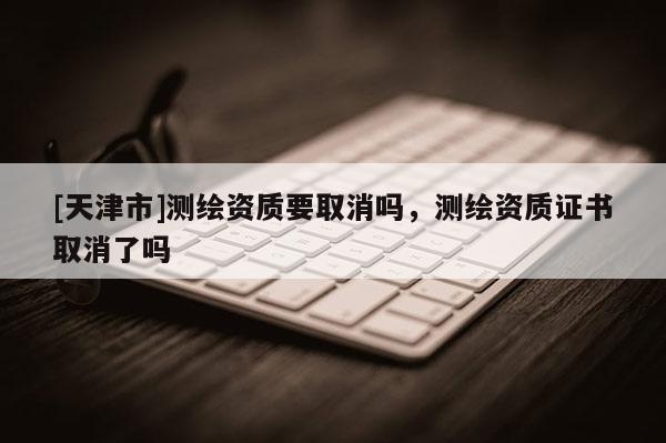 [天津市]测绘资质要取消吗，测绘资质证书取消了吗