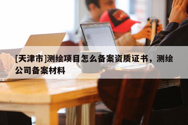 [天津市]测绘项目怎么备案资质证书，测绘公司备案材料