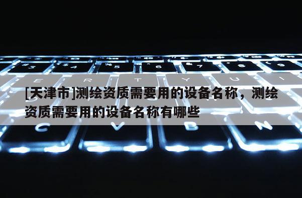 [天津市]测绘资质需要用的设备名称，测绘资质需要用的设备名称有哪些