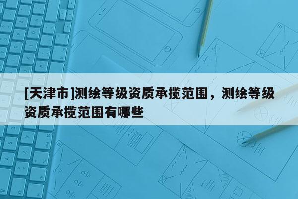 [天津市]测绘等级资质承揽范围，测绘等级资质承揽范围有哪些