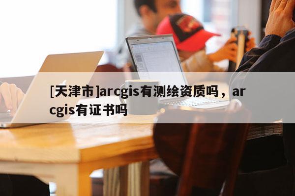 [天津市]arcgis有测绘资质吗，arcgis有证书吗