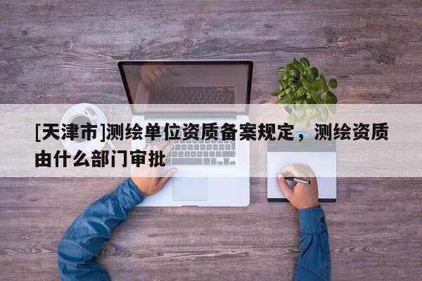 [天津市]测绘单位资质备案规定，测绘资质由什么部门审批