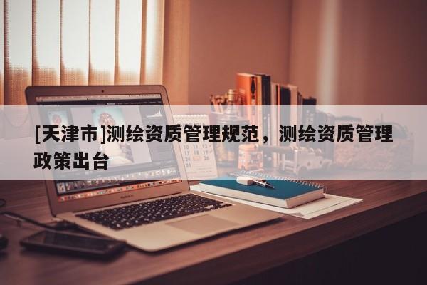 [天津市]测绘资质管理规范，测绘资质管理政策出台