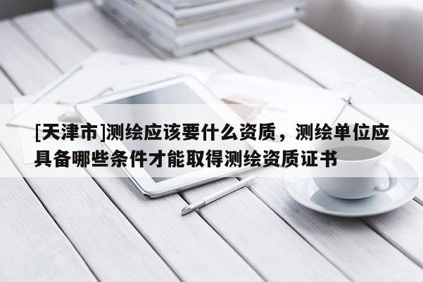 [天津市]测绘应该要什么资质，测绘单位应具备哪些条件才能取得测绘资质证书