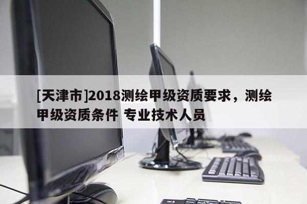 [天津市]2018测绘甲级资质要求，测绘甲级资质条件 专业技术人员