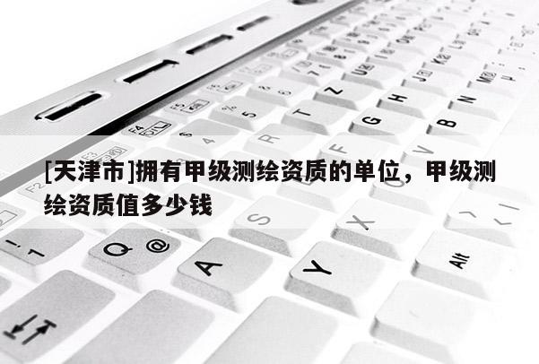 [天津市]拥有甲级测绘资质的单位，甲级测绘资质值多少钱