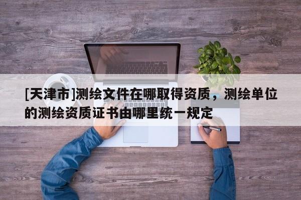 [天津市]测绘文件在哪取得资质，测绘单位的测绘资质证书由哪里统一规定
