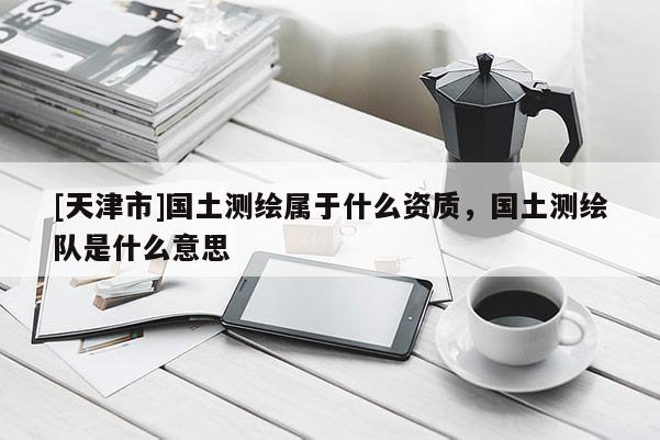 [天津市]国土测绘属于什么资质，国土测绘队是什么意思