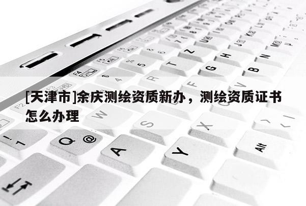 [天津市]余庆测绘资质新办，测绘资质证书怎么办理