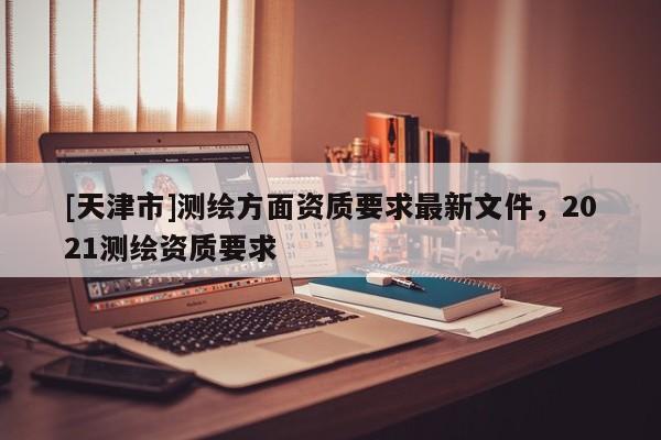 [天津市]测绘方面资质要求最新文件，2021测绘资质要求