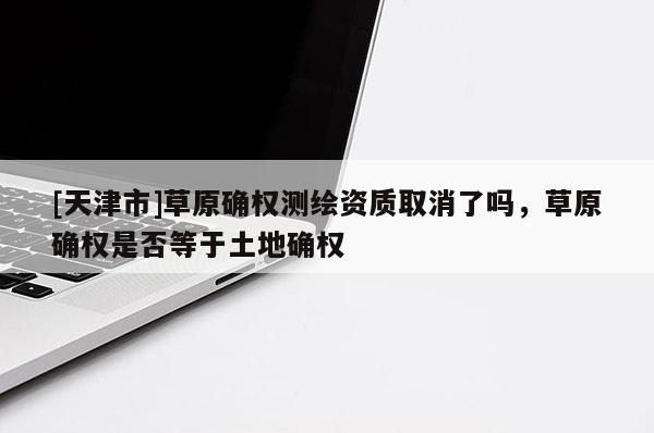 [天津市]草原确权测绘资质取消了吗，草原确权是否等于土地确权