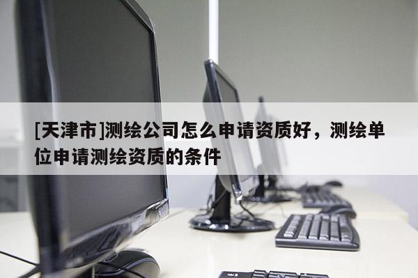 [天津市]测绘公司怎么申请资质好，测绘单位申请测绘资质的条件