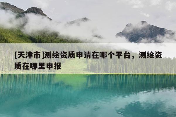 [天津市]测绘资质申请在哪个平台，测绘资质在哪里申报