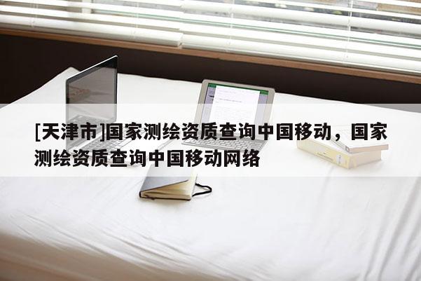[天津市]国家测绘资质查询中国移动，国家测绘资质查询中国移动网络