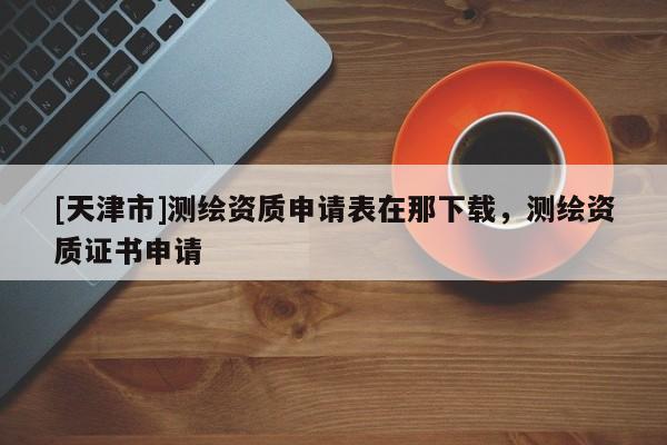 [天津市]测绘资质申请表在那下载，测绘资质证书申请