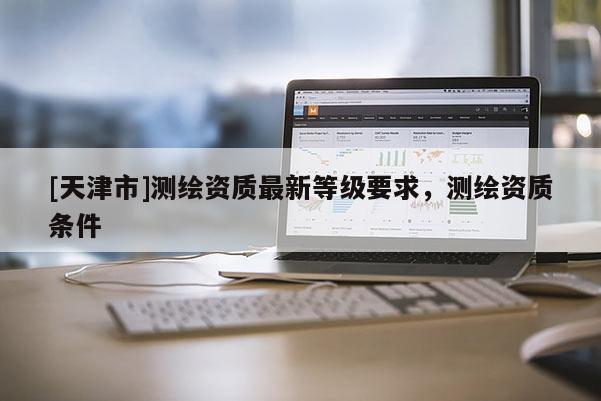 [天津市]测绘资质最新等级要求，测绘资质条件