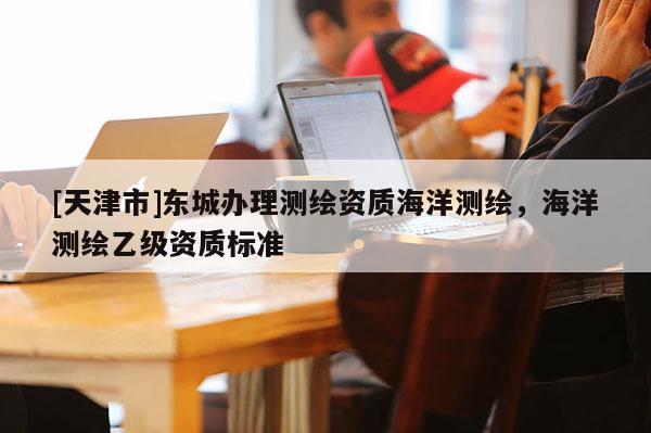 [天津市]东城办理测绘资质海洋测绘，海洋测绘乙级资质标准
