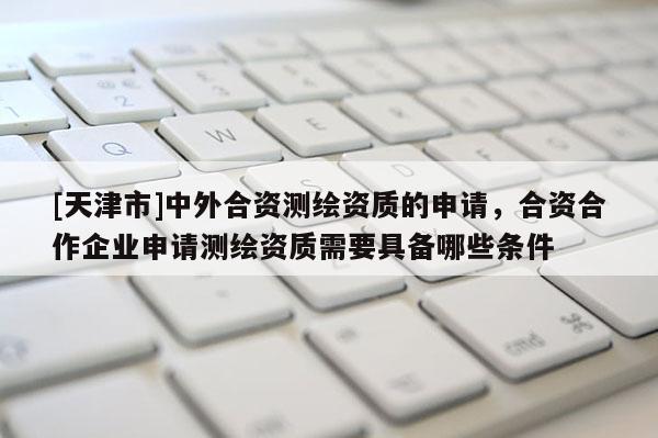 [天津市]中外合资测绘资质的申请，合资合作企业申请测绘资质需要具备哪些条件