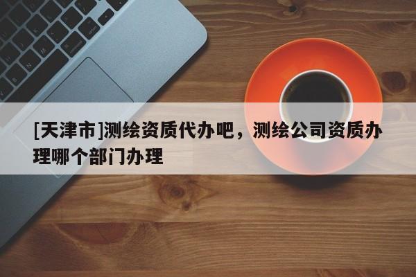 [天津市]测绘资质代办吧，测绘公司资质办理哪个部门办理