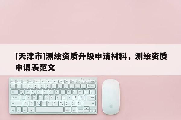 [天津市]测绘资质升级申请材料，测绘资质申请表范文
