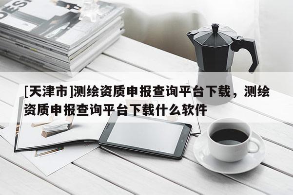 [天津市]测绘资质申报查询平台下载，测绘资质申报查询平台下载什么软件