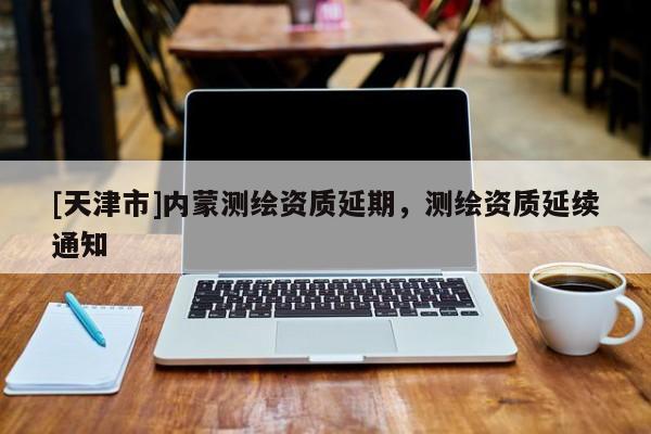 [天津市]内蒙测绘资质延期，测绘资质延续通知