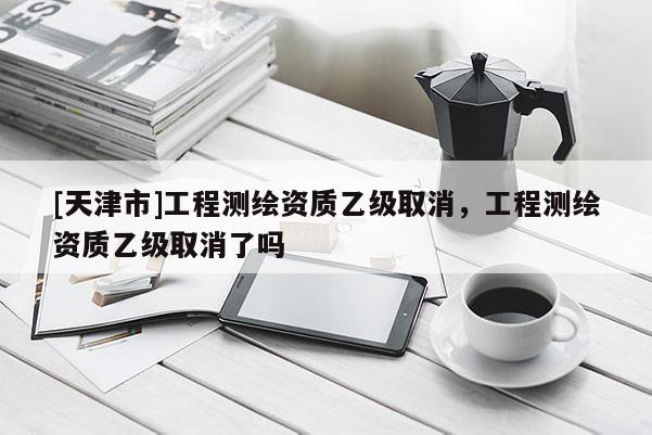 [天津市]工程测绘资质乙级取消，工程测绘资质乙级取消了吗