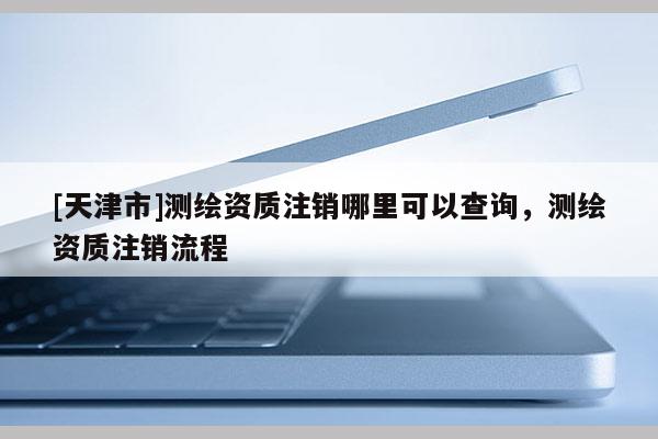 [天津市]测绘资质注销哪里可以查询，测绘资质注销流程