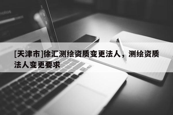 [天津市]徐汇测绘资质变更法人，测绘资质法人变更要求