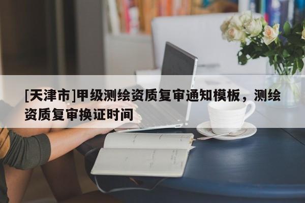 [天津市]甲级测绘资质复审通知模板，测绘资质复审换证时间