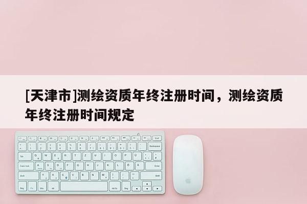 [天津市]测绘资质年终注册时间，测绘资质年终注册时间规定