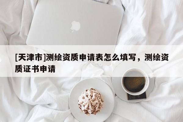 [天津市]测绘资质申请表怎么填写，测绘资质证书申请