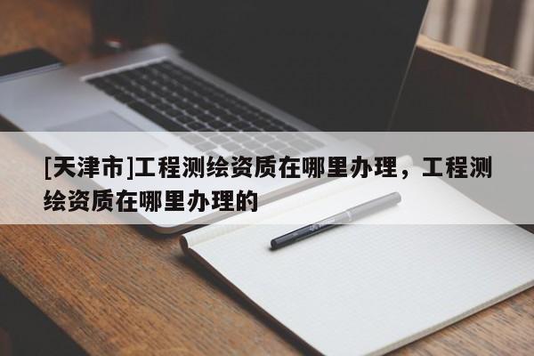 [天津市]工程测绘资质在哪里办理，工程测绘资质在哪里办理的