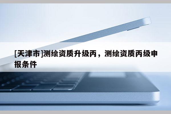 [天津市]测绘资质升级丙，测绘资质丙级申报条件