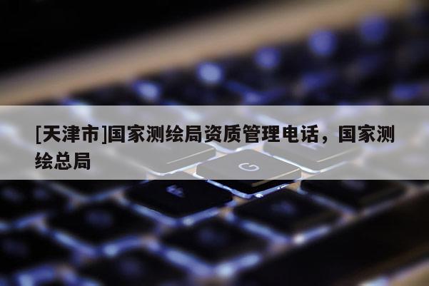 [天津市]国家测绘局资质管理电话，国家测绘总局