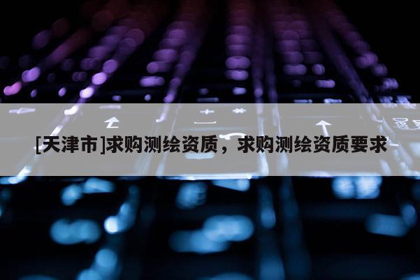 [天津市]求购测绘资质，求购测绘资质要求