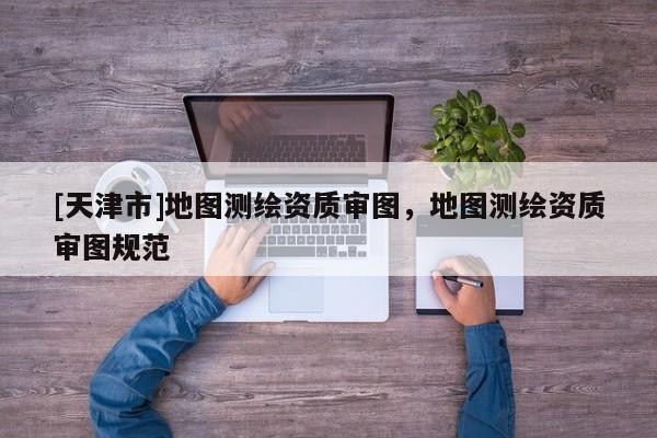 [天津市]地图测绘资质审图，地图测绘资质审图规范