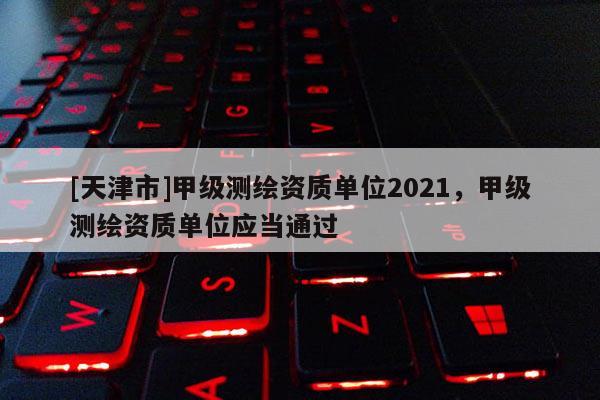 [天津市]甲级测绘资质单位2021，甲级测绘资质单位应当通过