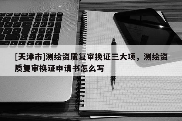 [天津市]测绘资质复审换证三大项，测绘资质复审换证申请书怎么写