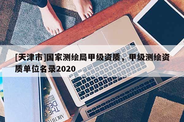 [天津市]国家测绘局甲级资质，甲级测绘资质单位名录2020