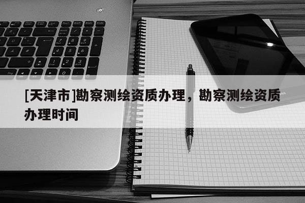 [天津市]勘察测绘资质办理，勘察测绘资质办理时间