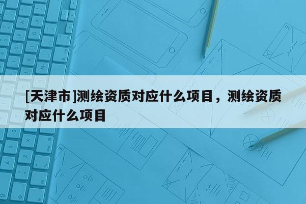 [天津市]测绘资质对应什么项目，测绘资质对应什么项目