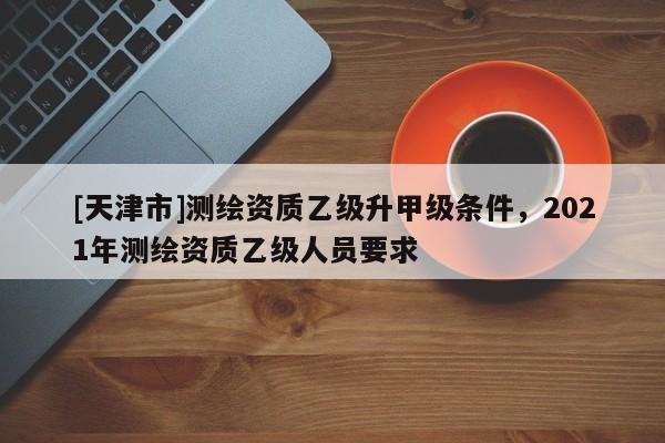 [天津市]测绘资质乙级升甲级条件，2021年测绘资质乙级人员要求